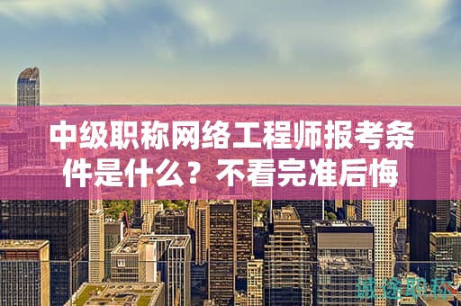 中级职称网络工程师报考条件是什么？不看完准后悔