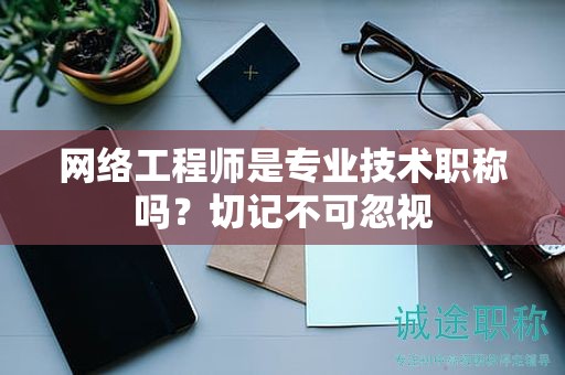 网络工程师是专业技术职称吗？切记不可忽视