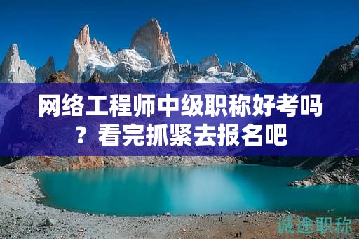 网络工程师中级职称好考吗？看完抓紧去报名吧