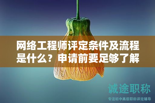 网络工程师评定条件及流程是什么？申请前要足够了解哦