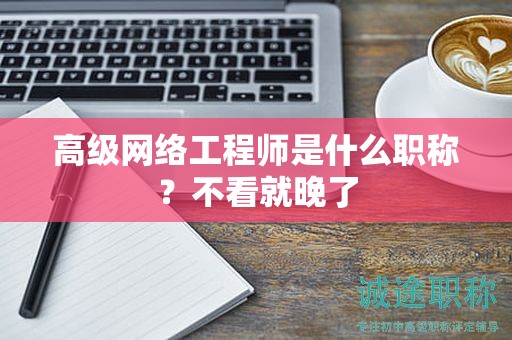 高级网络工程师是什么职称？不看就晚了