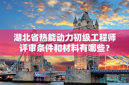 湖北省热能动力初级工程师评审条件和材料有哪些？