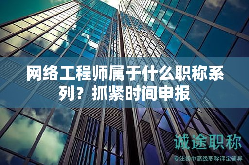 网络工程师属于什么职称系列？抓紧时间申报