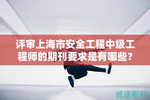 评审上海市安全工程中级工程师的期刊要求是有哪些？