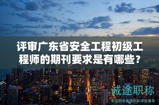 评审广东省安全工程初级工程师的期刊要求是有哪些？