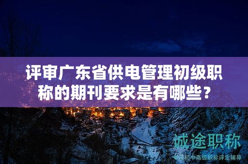 评审广东省供电管理初级职称的期刊要求是有哪些？