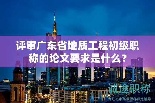 评审广东省地质工程初级职称的论文要求是什么？