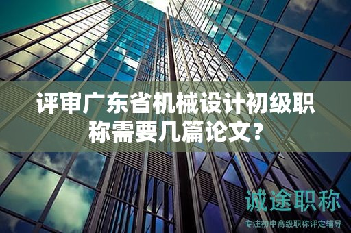 评审广东省机械设计初级职称需要几篇论文？