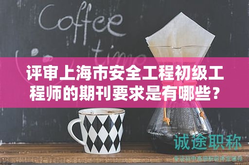 评审上海市安全工程初级工程师的期刊要求是有哪些？