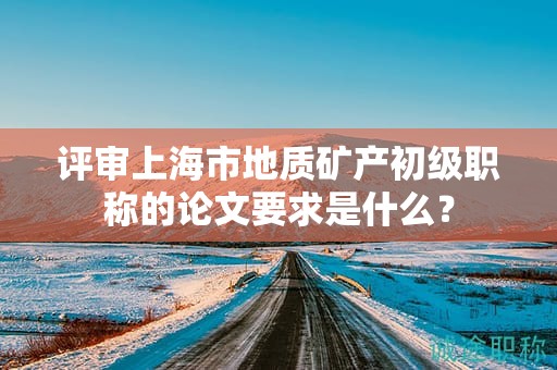 评审上海市地质矿产初级职称的论文要求是什么？