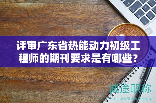 评审广东省热能动力初级工程师的期刊要求是有哪些？