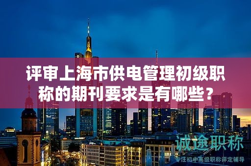 评审上海市供电管理初级职称的期刊要求是有哪些？