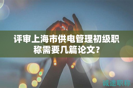 评审上海市供电管理初级职称需要几篇论文？