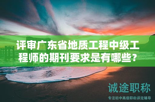 评审广东省地质工程中级工程师的期刊要求是有哪些？
