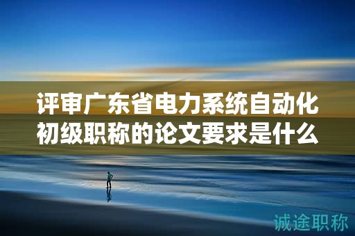 评审广东省电力系统自动化初级职称的论文要求是什么？