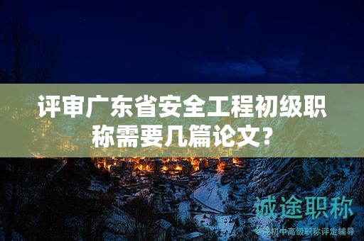 评审广东省安全工程初级职称需要几篇论文？