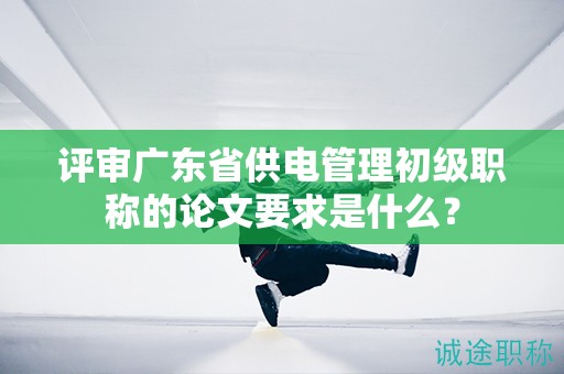评审广东省供电管理初级职称的论文要求是什么？