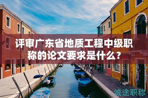 评审广东省地质工程中级职称的论文要求是什么？