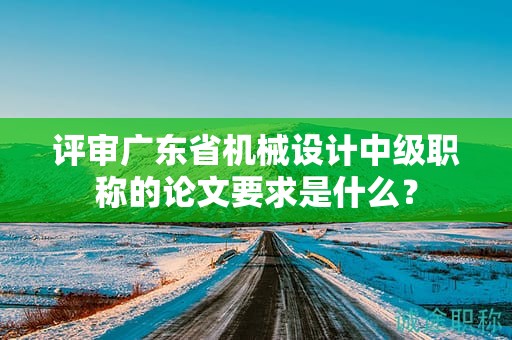 评审广东省机械设计中级职称的论文要求是什么？