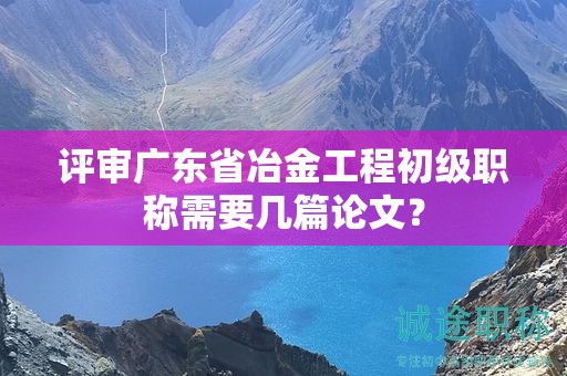 评审广东省冶金工程初级职称需要几篇论文？