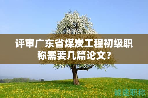 评审广东省煤炭工程初级职称需要几篇论文？