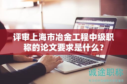 评审上海市冶金工程中级职称的论文要求是什么？