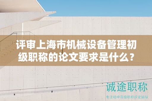 评审上海市机械设备管理初级职称的论文要求是什么？