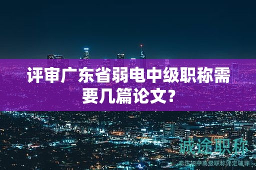 评审广东省弱电中级职称需要几篇论文？