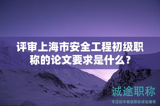 评审上海市安全工程初级职称的论文要求是什么？