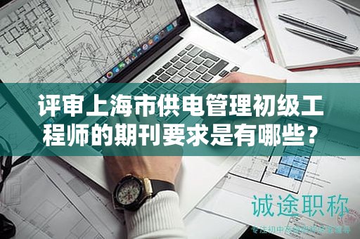 评审上海市供电管理初级工程师的期刊要求是有哪些？