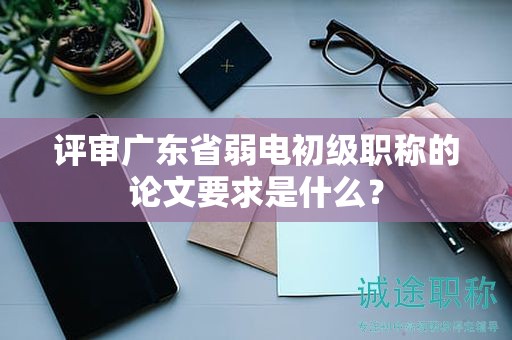 评审广东省弱电初级职称的论文要求是什么？