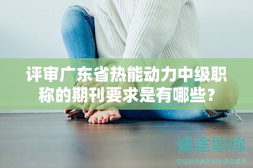 评审广东省热能动力中级职称的期刊要求是有哪些？