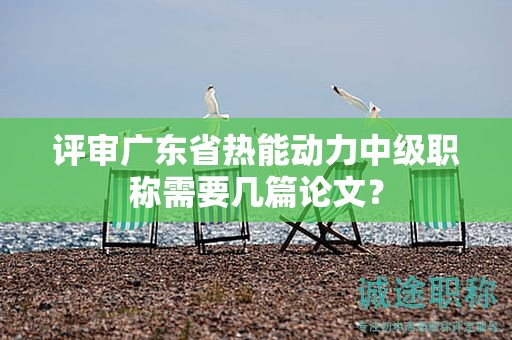 评审广东省热能动力中级职称需要几篇论文？