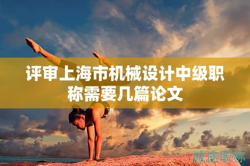 评审上海市机械设计中级职称需要几篇论文