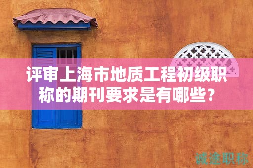 评审上海市地质工程初级职称的期刊要求是有哪些？