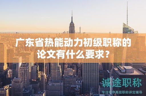 广东省热能动力初级职称的论文有什么要求？