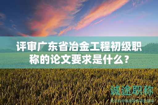 评审广东省冶金工程初级职称的论文要求是什么？