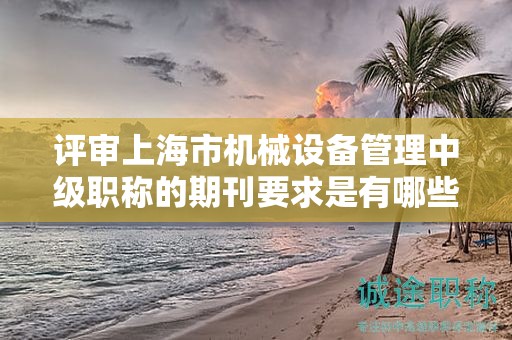 评审上海市机械设备管理中级职称的期刊要求是有哪些？