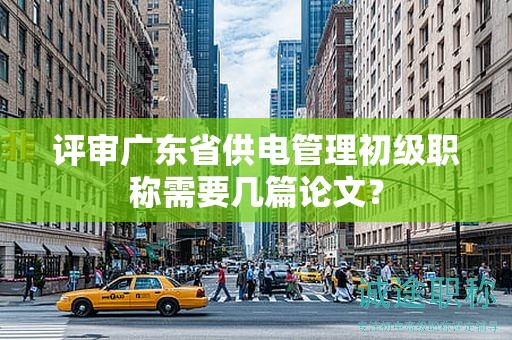 评审广东省供电管理初级职称需要几篇论文？