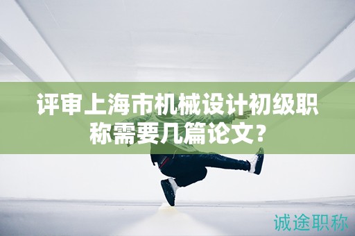 评审上海市机械设计初级职称需要几篇论文？