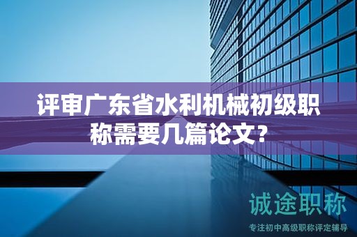 评审广东省水利机械初级职称需要几篇论文？