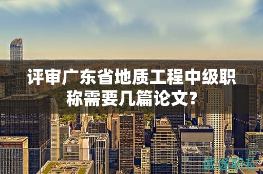 评审广东省地质工程中级职称需要几篇论文？
