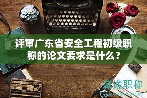 评审广东省安全工程初级职称的论文要求是什么？
