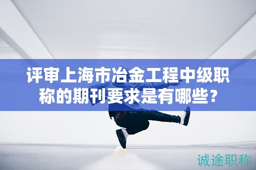 评审上海市冶金工程中级职称的期刊要求是有哪些？