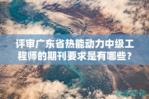 评审广东省热能动力中级工程师的期刊要求是有哪些？