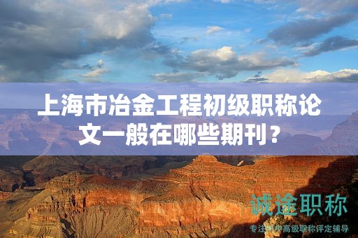 上海市冶金工程初级职称论文一般在哪些期刊？