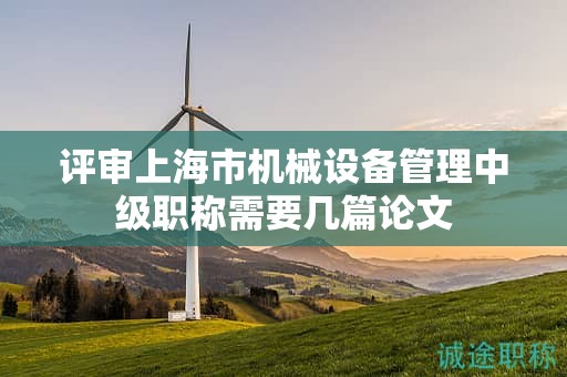 评审上海市机械设备管理中级职称需要几篇论文