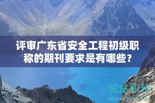 评审广东省安全工程初级职称的期刊要求是有哪些？