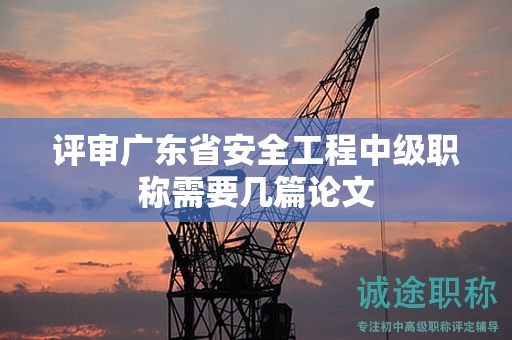 评审广东省安全工程中级职称需要几篇论文