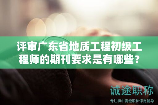 评审广东省地质工程初级工程师的期刊要求是有哪些？